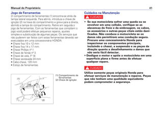 Cuidados na Manutenção
c
• Se sua motocicleta sofrer uma queda ou se
envolver em uma colisão, verifique se as
alavancas do freio e da embreagem, os cabos,
os acessórios e outras peças vitais estão dani-
ficados. Não conduza a motocicleta se os
danos não permitirem uma condução segura.
Procure uma concessionária Honda para
inspecionar os componentes principais,
incluindo o chassi, a suspensão e as peças da
direção quanto a desalinhamento e danos que
não seria fácil detectar.
• Desligue o motor e apóie a motocicleta em uma
superfície plana e firme antes de efetuar
qualquer reparo.
c
Utilize somente peças originais Honda para
efetuar serviços de manutenção e reparos. Peças
que não tenham uma qualidade equivalente
podem comprometer a segurança.
Manual do Proprietário 41
Jogo de Ferramentas
O compartimento de ferramentas (1) encontra-se atrás da
tampa lateral esquerda. Para abri-lo, introduza a chave de
ignição (2) na trava do compartimento e gire-a para a direita,
abrindo a tampa do compartimento. Retire em seguida o
jogo de ferramentas. Com as ferramentas que compõem o
jogo você poderá efetuar pequenos reparos, ajustes
simples e substituição de algumas peças. Os serviços que
não puderem ser feitos com estas ferramentas deverão ser
executados em uma concessionária HONDA:
• Chave fixa 10 x 12 mm
• Chave fixa 14 x 17 mm
• Chave Phillips nº 1
• Chave de fenda nº 3
• Chave de vela, P 18
• Chave sextavada 24 mm
• Cabo chave, 120 mm
• Estojo de ferramentas
(1) Compartimento de
ferramentas
(2) Chave de ignição
(2)
(1)
 