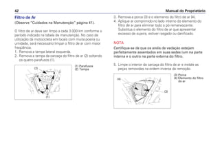 Filtro de Ar
(Observe “Cuidados na Manutenção” página 41).
O filtro de ar deve ser limpo a cada 3.000 km conforme o
período indicado na tabela de manutenção. No caso de
utilização da motocicleta em locais com muita poeira ou
umidade, será necessário limpar o filtro de ar com maior
freqüência.
1. Remova a tampa lateral esquerda.
2. Remova a tampa da carcaça do filtro de ar (2) soltando
os quatro parafusos (1).
3. Remova a porca (3) e o elemento do filtro de ar (4).
4. Aplique ar comprimido no lado interno do elemento do
filtro de ar para eliminar todo o pó remanescente.
Substitua o elemento do filtro de ar que apresentar
excesso de sujeira, estiver rasgado ou danificado.
NOTA
Certifique-se de que os anéis de vedação estejam
perfeitamente assentados em suas sedes (um na parte
interna e o outro na parte externa do filtro.
5. Limpe o interior da carcaça do filtro de ar e instale as
peças removidas na ordem inversa da remoção.
Manual do Proprietário
42
(3) Porca
(4) Elemento do filtro
de ar
(3)
(4)
(1)
(2)
(1) Parafusos
(2) Tampa
 