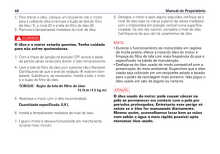 Manual do Proprietário
44
8. Desligue o motor e após alguns segundos verifique se o
nível do óleo está na marca superior da vareta medidora
com a motocicleta em posição vertical numa superfície
nivelada. Se isto não ocorrer, complete o nível de óleo.
Certifique-se de que não há vazamentos de óleo.
NOTA
• Durante o funcionamento da motocicleta em regiões
de muita poeira, efetue a troca do óleo do motor e
limpeza do filtro de tela com mais freqüência do que o
especificado na tabela de manutenção.
• Desfaça-se do óleo usado de modo compatível com a
preservação do meio ambiental. Sugerimos que o óleo
usado seja colocado em um recipiente selado e levado
para o posto de reciclagem mais próximo. Não jogue o
óleo usado em ralo de esgoto ou na terra.
a
O óleo usado do motor pode causar câncer na
pele se permanecer em contato com a pele por
períodos prolongados. Entretanto esse perigo só
existe se o óleo for manuseado diariamente.
Mesmo assim, aconselhamos lavar bem as mãos
com sabão e água o mais rápido possível após
manusear óleo usado.
1. Para drenar o óleo, coloque um recipiente sob o motor
para a coleta do óleo e remova o bujão da tela do filtro
de óleo (1), a mola (2) e a tela do filtro de óleo (3).
2. Remova a tampa/vareta medidora do nível de óleo.
c
O óleo e o motor estarão quentes. Tenha cuidado
para não sofrer queimaduras.
3. Com a chave de ignição na posição OFF acione o pedal
de partida várias vezes para drenar o óleo remanescente.
4. Lave a tela do filtro de óleo com solvente não inflamável.
Certifique-se de que o anel de vedação (4) está em bom
estado. Substitua-o, se necessário. Instale a tela, a mola
e o bujão do filtro de óleo.
TORQUE: Bujão da tela do filtro de óleo:
15 N.m (1,5 kg.m)
5. Abasteça o motor com o óleo recomendado.
Quantidade especificada: 0,9 l,
6. Instale a tampa/vareta medidora do nível de óleo.
7. Ligue o motor e deixe-o funcionando em marcha lenta
durante meio minuto.
 