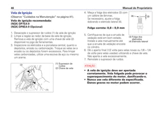 Manual do Proprietário
46
4. Meça a folga dos eletrodos (3) com
um cálibre de lâminas.
Se necessário, ajuste a folga
dobrando o eletrodo lateral (4).
Folga correta: 0,8 – 0,9 mm
5. Certifique-se de que a arruela de
vedação está em bom estado.
Instale a vela manualmente até
que a arruela de vedação encoste
no cilindro.
6. Dê o aperto final (1/2 volta para velas novas ou 1/8 – 1/4
de volta para velas usadas) utilizando a chave de vela.
Não aperte a vela excessivamente.
7. Reinstale o supressor de ruídos.
a
• A vela de ignição deve ser apertada
corretamente. Vela folgada pode provocar o
superaquecimento do motor, danificando-o.
• Nunca use vela diferente da especificada.
Danos graves no motor podem ocorrer.
Vela de Ignição
(Observe “Cuidados na Manutenção” na página 41).
Vela de ignição recomendada:
(NGK) DP7EA-9
(NGK) DP8EA-9 (Opcional)
1. Desacople o supressor de ruídos (1) da vela de ignição
2. Limpe a região ao redor da base da vela de ignição.
Remova a vela de ignição com uma chave de vela (2)
disponível no jogo de ferramentas.
3. Inspecione os eletrodos e a porcelana central, quanto a
depósitos, erosão ou carbonização. Troque as velas se a
erosão ou os depósitos forem excessivos. Para limpar
velas carbonizadas, utilize uma escova de aço ou mesmo
um arame.
(2)
(1)
(1) Supressor de
ruídos
(2) Chave de vela
(3) Folga dos
eletrodos
(4) Eletrodo lateral
 