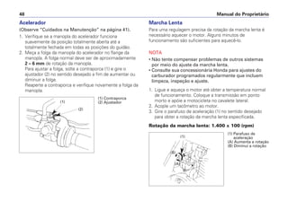 Manual do Proprietário
48
Acelerador
(Observe “Cuidados na Manutenção” na página 41).
1. Verifique se a manopla do acelerador funciona
suavemente da posição totalmente aberta até a
totalmente fechada em todas as posições do guidão.
2. Meça a folga da manopla do acelerador no flange da
manopla. A folga normal deve ser de aproximadamente
2 – 6 mm de rotação da manopla.
Para ajustar a folga, solte a contraporca (1) e gire o
ajustador (2) no sentido desejado a fim de aumentar ou
diminuir a folga.
Reaperte a contraporca e verifique novamente a folga da
manopla.
Marcha Lenta
Para uma regulagem precisa da rotação da marcha lenta é
necessário aquecer o motor. Alguns minutos de
funcionamento são suficientes para aquecê-lo.
NOTA
• Não tente compensar problemas de outros sistemas
por meio do ajuste da marcha lenta.
• Consulte sua concessionária Honda para ajustes do
carburador programados regularmente que incluem
limpeza, inspeção e ajuste.
1. Ligue e aqueça o motor até obter a temperatura normal
de funcionamento. Coloque a transmissão em ponto
morto e apóie a motocicleta no cavalete lateral.
2. Acople um tacômetro ao motor.
3. Gire o parafuso de aceleração (1) no sentido desejado
para obter a rotação da marcha lenta especificada.
Rotação da marcha lenta: 1.400 ± 100 (rpm)
(1)
(2)
(1) Contraporca
(2) Ajustador
(1) Parafuso de
aceleração
(A) Aumenta a rotação
(B) Diminui a rotação
(A)
(1)
(B)
 
