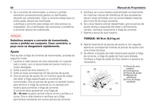 Manual do Proprietário
50
5. Se a corrente de transmissão, a coroa e o pinhão
estiverem excessivamente gastos ou danificados,
deverão ser substituídos. Caso a corrente esteja seca ou
enferrujada, deverá ser lubrificada.
Lubrifique a corrente caso esteja com elos presos ou
engripados. Se a lubrificação não solucionar o problema,
a corrente deverá ser substituída.
a
Substitua sempre a corrente de transmissão,
coroa e pinhão em conjunto. Caso contrário, a
peça nova se desgastará rapidamente.
Ajuste
Para ajustar a folga da corrente de transmissão, proceda do
seguinte modo:
1. Levante a roda traseira do solo colocando um suporte
sob o motor, com a transmissão em ponto morto e o
motor desligado.
2. Solte a porca do eixo traseiro (1).
3. Solte as duas contraporcas (2) das porcas de ajuste.
4. Gire as porcas de ajuste (3) um número igual de voltas
até obter a folga especificada na corrente de
transmissão. Gire as porcas de ajuste no sentido horário
para diminuir a folga da corrente ou no sentido anti-
horário para aumentar a folga da corrente.
A corrente deve apresentar uma folga de
35 – 45 mm na parte central inferior entre o pinhão e a
coroa. Gire a roda traseira e verifique se a folga
permanece constante em outros pontos da corrente.
5. Verifique se o eixo traseiro está alinhado corretamente.
As mesmas marcas de referência (4) dos ajustadores
devem estar alinhadas com as extremidades traseiras
dos furos (5) do braço oscilante.
6. Se o eixo traseiro estiver desalinhado, gire as porcas de
ajuste direita e esquerda até obter o alinhamento
correto. Verifique novamente a folga da corrente.
7. Aperte a porca do eixo traseiro.
TORQUE: 90 N.m (9,0 kg.m)
8. Aperte levemente as porcas de ajuste e, em seguida,
aperte as contraporcas fixando as porcas de ajuste com
uma chave de boca.
9. Se alterar a posição da roda traseira para ajustar a folga
da corrente, a folga do pedal do freio será afetada.
Verifique a folga do pedal do freio traseiro e ajuste-a se
necessário.
(1) Porca do eixo
traseiro
(2) Contraporca
(3) Porca de ajuste
(4) Marcas de
referência
(5) Furo do braço
oscilante
(1)
(5)
(2)
(3)
(4)
 