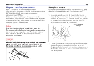 Manual do Proprietário 51
Limpeza e Lubrificação da Corrente
Para a lubrificação da corrente de transmissão
recomendamos o uso do lubrificante especial para corrente
MOBIL CHAIN LUBE, encontrado em todas as
concessionárias HONDA.
Antes de efetuar a lubrificação, limpe a corrente de
transmissão perfeitamente. Aplique o lubrificante de modo
que este penetre em todos os elos da corrente lubrificando
os pinos, roletes e placas laterais
NOTA
Não aplique o lubrificante em excesso. Além de
favorecer o acúmulo de poeira, areia e terra na corrente
aumentando seu desgaste, o lubrificante em excesso
será espirrado devido ao movimento da corrente,
sujando a motocicleta.
a
Limpe e lubrifique a corrente sempre que possível
após conduzir a motocicleta sob chuva ou em
terrenos com lama, poeira excessiva ou areia.
Remoção e Limpeza
Quando a corrente de transmissão estiver muito suja, será
necessário removê-la e limpá-la antes da lubrificação.
1. Remova a capa da corrente de transmissão. Com o
motor desligado, remova cuidadosamente a presilha de
retenção do elo principal (1) com um alicate. Não entorte
ou torça a presilha. Remova o elo principal. Remova a
corrente de transmissão da motocicleta.
2. Limpe a corrente de transmissão com solvente e deixe-
a secar. Inspecione-a quanto a possíveis danos ou
desgastes. Substitua a corrente caso os roletes estejam
danificados, com elos de encaixe frouxos ou com outro
tipo de problema.
(1)
(1) Presilha de
retenção
 