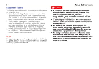 Manual do Proprietário
54
c
• O conjunto do amortecedor traseiro contém
nitrogênio sob pressão em seu interior. Não
desmonte, desconecte ou repare o
amortecedor; uma explosão causando sérios
acidentes pode ocorrer.
• A perfuração ou exposição do amortecedor às
chamas pode resultar em explosão com graves
conseqüências.
• Os serviços de reparo e substituição do
amortecedor devem ser executados somente
nas concessionárias HONDA,com ferramentas
especiais e equipamentos de segurança.
• Os componentes da suspensão traseira estão
diretamente relacionados com a segurança e
sua concessionária Honda está qualificada para
determinar se há necessidade de substituir ou
reparar as peças.
Suspensão Traseira
Verifique a suspensão traseira periodicamente, observando
os seguintes itens:
1. Embuchamento do garfo traseiro: com a motocicleta
apoiada no cavalete lateral, force a roda lateralmente
para verificar se há folgas nos rolamentos e buchas do
garfo traseiro ou se o eixo de articulação está solto.
2. Verifique se o amortecedor traseiro apresenta
vazamentos de óleo. Pressione a suspensão traseira
para baixo e verifique se as articulações do sistema
PRO-LINK estão com folga excessiva ou desgaste.
3. Verifique todos os pontos de fixação dos componentes
da suspensão. Certifique-se de que estão em perfeito
estado e apertados corretamente.
NOTA
Se algum componente da suspensão estiver danificado
ou gasto, procure sua concessionária Honda para fazer
uma inspeção mais detalhada.
 