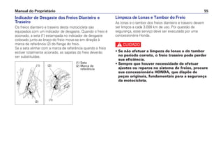 Manual do Proprietário 55
Indicador de Desgaste dos Freios Dianteiro e
Traseiro
Os freios dianteiro e traseiro desta motocicleta são
equipados com um indicador de desgaste. Quando o freio é
acionado, a seta (1) estampada no indicador de desgaste
colocado junto ao braço do freio move-se em direção à
marca de referência (2) do flange do freio.
Se a seta alinhar com a marca de referência quando o freio
estiver totalmente acionado, as sapatas do freio deverão
ser substituídas.
Limpeza de Lonas e Tambor do Freio
As lonas e o tambor dos freios dianteiro e traseiro devem
ser limpos a cada 3.000 km de uso. Por questão de
segurança, esse serviço deve ser executado por uma
concessionária Honda.
c
• Se não efetuar a limpeza de lonas e do tambor
no período correto, o freio traseiro pode perder
sua eficiência.
• Sempre que houver necessidade de efetuar
ajustes ou reparos no sistema de freios, procure
sua concessionária HONDA, que dispõe de
peças originais, fundamentais para a segurança
da motocicleta.
(1) Seta
(2) Marca de
referência
(2)
(2)
(1)
(1)
 