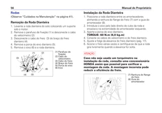 Manual do Proprietário
56
Rodas
(Observe “Cuidados na Manutenção” na página 41).
Remoção da Roda Dianteira
1. Levante a roda dianteira do solo colocando um suporte
sob o motor.
2. Remova o parafuso de fixação (1) e desconecte o cabo
do velocímetro (2).
3. Desconecte o cabo do freio (3) do braço do freio
dianteiro (4).
4. Remova a porca do eixo dianteiro (5).
5. Remova o eixo (6) e a roda dianteira.
Instalação da Roda Dianteira
1. Posicione a roda dianteira entre os amortecedores
alinhando a ranhura do flange do freio (7) com a guia do
amortecedor (8).
2. Introduza o eixo pelo lado direito do cubo da roda e
encaixe-o na extremidade do amortecedor esquerdo.
3. Aperte a porca do eixo dianteiro.
TORQUE: 60 N.m (6,0 kg.m)
4. Conecte os cabos do velocímetro e do freio dianteiro.
5. Ajuste a folga da alavanca do freio dianteiro (pág. 17).
6. Acione o freio várias vezes e certifique-se de que a roda
gira livremente quando a alavanca for solta.
a
Caso não seja usado um torquímetro na
instalação da roda, consulte uma concessionária
HONDA assim que possível para verificar a
montagem da roda. A montagem incorreta pode
reduzir a eficiência do freio.
(1) Parafuso de
fixação
(2) Cabo do
velocímetro
(3) Cabo do freio
(4) Braço do freio
(5) Porca do eixo
(6) Eixo
(2)
(1)
(3)
(4) (5)
(6)
(8) (7)
(7) Ranhura do flange
do freio
(8) Guia do
amortecedor
 