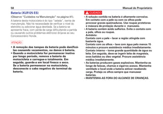 Manual do Proprietário
58
Bateria (XLR125 ES)
(Observe “Cuidados na Manutenção” na página 41).
A bateria desta motocicleta é do tipo “selada”, isenta de
manutenção. Não há necessidade de verificar o nível do
eletrólito ou adicionar água destilada. Se a bateria se
apresenta fraca, com perda de carga (dificultando a partida
ou causando outros problemas elétricos) dirija-se ao seu
Concessionário Honda.
a
• A remoção das tampas da bateria pode danificá-
las causando vazamentos, ou danos à bateria.
• Quando a motocicleta for permanecer inativa
por longo período, remova a bateria da
motocicleta e carregue-a totalmente. Em
seguida, guarde-a em local fresco e seco.
Se a bateria permanecer na motocicleta,
desconecte o cabo negativo do terminal da
bateria.
c
• A solução contida na bateria é altamente corrosiva.
Em contato com a pele ou com os olhos pode
provocar graves queimaduras. Use roupas protetoras
e máscara de proteção durante o manuseio.
• A bateria contém ácido sulfúrico. Evite o contato com
a pele, olhos ou roupas.
Antídoto:
Contato com a pele – lavar a região atingida com
bastante água.
Contato com os olhos – lave com água pelo menos 15
minutos e procure assistência médica imediatamente.
Contato interno – tome grande quantidade de água ou
leite. Em seguida, deve-se ingerir leite de magnésia,
ovos batidos ou óleo vegetal. Procure assistência
médica imediatamente.
• As baterias produzem gases explosivos. Mantenha-as
longe de faíscas, chamas e cigarros acesos. Mantenha
ventilado o local onde a bateria estiver recebendo
carga. Proteja os olhos sempre que manusear
baterias.
• MANTENHA-AS FORA DO ALCANCE DE CRIANÇAS.
 