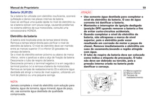 Manual do Proprietário 59
Bateria (XLR125)
Se a bateria for utilizada com eletrólito insuficiente, ocorrerá
sulfatação e danos nas placas internas da bateria.
Caso se verifique uma queda rápida no nível do eletrólito ou
se a bateria estiver com pouca carga, causando problemas
no sistema elétrico de sua motocicleta, consulte uma
concessionária HONDA.
Eletrólito da bateria
A bateria está localizada atrás da tampa lateral direita.
Remova a tampa lateral direita para verificar o nível do
eletrólito da bateria. O nível do eletrólito deve ser mantido
entre as marcas superior (1) e inferior (2) gravadas na
carcaça da bateria.
Se o nível do eletrólito estiver próximo ou abaixo da marca
inferior, retire o parafuso e abra a alça de fixação da bateria.
Desconecte o tubo de respiro da bateria.
Desconecte primeiro o terminal negativo (-) e em seguida o
terminal positivo (+) e remova a bateria da motocicleta.
Remova as tampas de reabastecimento (3) e adicione água
destilada até atingir a marca de nível superior, utilizando um
funil de plástico ou uma pequena seringa.
NOTA
Jamais complete o nível do eletrólito com solução para
bateria, água de torneira, água mineral, água de poço,
etc. use somente água destilada de qualidade
comprovada.
a
• Use somente água destilada para completar o
nível do eletrólito da bateria. O uso de água
corrente irá danificar a bateria.
• Mantenha o interruptor de ignição desligado
(posição OFF) quando remover a bateria a fim
de evitar curto-circuitos acidentais.
• Quando completar o nível do eletrólito da
bateria, não ultrapasse a marca de nível
superior, pois o eletrólito pode vazar
resultando em corrosão do motor e peças do
chassi. Remova imediatamente o eletrólito em
caso de vazamento,lavando a região atingida
com água.
• O tubo de respiro da bateria deve ser colocado
como indica a etiqueta de precaução. O tubo
não deve ser dobrado ou torcido, pois a
pressão interna criada na bateria pode
danificar a carcaça.
(1) Marca superior
(2) Marca inferior
(3) Tampas de
reabastecimento
(2)
(1)
(3)
 
