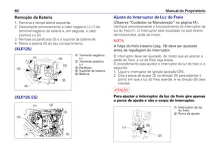 Manual do Proprietário
60
Ajuste do Interruptor da Luz do Freio
(Observe “Cuidados na Manutenção” na página 41).
Verifique periodicamente o funcionamento do interruptor da
luz do freio (1). O interruptor está localizado no lado direito
da motocicleta, atrás do motor.
NOTA
A folga do freio traseiro (pág. 19) deve ser ajustada
antes da regulagem do interruptor.
O interruptor deve ser ajustado de modo que ao acionar o
pedal do freio, a luz do freio seja acesa.
O procedimento para ajustar o interruptor da luz do freio é o
seguinte:
1. Ligue o interruptor de ignição (posição ON).
2 Gire a porca de ajuste (2) na direção (A) para adiantar o
ponto em que a luz do freio acende, e na direção (B) para
retardar.
a
Para ajustar o interruptor da luz do freio gire apenas
a porca de ajuste e não o corpo do interruptor.
Remoção da Bateria
1. Remova a tampa lateral esquerda.
2. Desconecte primeiramente o cabo negativo (–) (1) do
terminal negativo da bateria e, em seguida, o cabo
positivo (+) (2).
3. Remova os parafusos (3) e o suporte da bateria (4).
4 Retire a bateria (5) do seu compartimento.
(XLR125)
(XLR125 ES)
(1) Terminal negativo
(–)
(2) Terminal positivo
(+)
(3) Parafuso
(4) Suporte da bateria
(5) Bateria
(4)
(3)
(5)
(3)
(2)
(1)
(4)
(3)
(5)
(3)
(2)
(1) (1) Interruptor da luz
do freio
(2) Porca de ajuste
(1)
(A) (B)
(2)
 