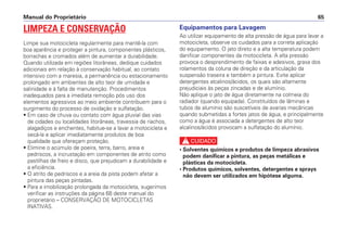 Manual do Proprietário 65
Equipamentos para Lavagem
Ao utilizar equipamento de alta pressão de água para lavar a
motocicleta, observe os cuidados para a correta aplicação
do equipamento. O jato direto e a alta temperatura podem
danificar componentes da motocicleta. A alta pressão
provoca o desprendimento de faixas e adesivos, graxa dos
rolamentos da coluna de direção e da articulação da
suspensão traseira e também a pintura. Evite aplicar
detergentes alcalinos/ácidos, os quais são altamente
prejudiciais às peças zincadas e de alumínio.
Não aplique o jato de água diretamente na colmeia do
radiador (quando equipada). Constituídos de lâminas e
tubos de alumínio são suscetíveis de avarias mecânicas
quando submetidas a fortes jatos de água, e principalmente
como a água é associada a detergentes de alto teor
alcalinos/ácidos provocam a sulfatação do alumínio.
c
• Solventes químicos e produtos de limpeza abrasivos
podem danificar a pintura, as peças metálicas e
plásticas da motocicleta.
• Produtos químicos, solventes, detergentes e sprays
não devem ser utilizados em hipótese alguma.
LIMPEZA E CONSERVAÇÃO
Limpe sua motocicleta regularmente para mantê-la com
boa aparência e proteger a pintura, componentes plásticos,
borrachas e cromados além de aumentar a durabilidade.
Quando utilizada em regiões litorâneas, dedique cuidados
adicionais em relação à conservação habitual, ao contato
intensivo com a maresia, a permanência ou estacionamento
prolongado em ambientes de alto teor de umidade e
salinidade e à falta de manutenção. Procedimentos
inadequados para a imediata remoção pós uso dos
elementos agressivos ao meio ambiente contribuem para o
surgimento do processo de oxidação e sulfatação.
• Em caso de chuva ou contato com água pluvial das vias
de cidades ou localidades litorâneas, travessia de riachos,
alagadiços e enchentes, habitue-se a lavar a motocicleta e
secá-la e aplicar imediatamente produtos de boa
qualidade que ofereçam proteção.
• Elimine o acúmulo de poeira, terra, barro, areia e
pedriscos, a incrustação em componentes de atrito como
pastilhas de freio e disco, que prejudicam a durabilidade e
a eficiência.
• O atrito de pedriscos e a areia da pista podem afetar a
pintura das peças pintadas.
• Para a imobilização prolongada da motocicleta, sugerimos
verificar as instruções da página 68 deste manual do
proprietário – CONSERVAÇÃO DE MOTOCICLETAS
INATIVAS.
 