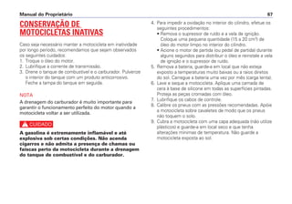 Manual do Proprietário 67
4. Para impedir a oxidação no interior do cilindro, efetue os
seguintes procedimentos:
• Remova o supressor de ruído e a vela de ignição.
Coloque uma pequena quantidade (15 a 20 cm3
) de
óleo do motor limpo no interior do cilindro.
• Acione o motor de partida (ou pedal de partida) durante
alguns segundos para distribuir o óleo e reinstale a vela
de ignição e o supressor de ruído.
5. Remova a bateria, guarde-a em local que não esteja
exposto a temperaturas muito baixas ou a raios diretos
do sol. Carregue a bateria uma vez por mês (carga lenta).
6. Lave e seque a motocicleta. Aplique uma camada de
cera à base de silicone em todas as superfícies pintadas.
Proteja as peças cromadas com óleo.
7. Lubrifique os cabos de controle.
8. Calibre os pneus com as pressões recomendadas. Apóie
a motocicleta sobre cavaletes de modo que os pneus
não toquem o solo.
9. Cubra a motocicleta com uma capa adequada (não utilize
plásticos) e guarde-a em local seco e que tenha
alterações mínimas de temperatura. Não guarde a
motocicleta exposta ao sol.
CONSERVAÇÃO DE
MOTOCICLETAS INATIVAS
Caso seja necessário manter a motocicleta em inatividade
por longo período, recomendamos que sejam observados
os seguintes cuidados:
1. Troque o óleo do motor.
2. Lubrifique a corrente de transmissão.
3. Drene o tanque de combustível e o carburador. Pulverize
o interior do tanque com um produto anticorrosivo.
Feche a tampa do tanque em seguida.
NOTA
A drenagem do carburador é muito importante para
garantir o funcionamento perfeito do motor quando a
motocicleta voltar a ser utilizada.
c
A gasolina é extremamente inflamável e até
explosiva sob certas condições. Não acenda
cigarros e não admita a presença de chamas ou
faíscas perto da motocicleta durante a drenagem
do tanque de combustível e do carburador.
 