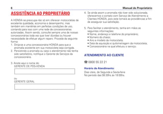 Manual do Proprietário
6
ASSISTÊNCIA AO PROPRIETÁRIO
A HONDA se preocupa não só em oferecer motocicletas de
excelente qualidade, economia e desempenho, mas
também em mantê-las em perfeitas condições de uso,
contando para isso com uma rede de concessionárias
autorizadas. Assim sendo, consulte sempre uma de nossas
concessionárias toda vez que tiver dúvidas ou houver
necessidade de efetuar algum reparo. Proceda da seguinte
forma:
1. Dirija-se a uma concessionária HONDA para que a
anomalia existente em sua motocicleta seja corrigida.
2. Persistindo a anomalia ou caso o atendimento não tenha
sido satisfatório, notifique o Gerente de Serviços da
concessionária.
3. Anote aqui o nome do:
GERENTE DE PÓS-VENDA
ou
GERENTE GERAL
4. Se ainda assim a anomalia não tiver sido solucionada,
oferecemos o contato com Serviço de Atendimento a
Clientes HONDA, pois este tomará as providências a fim
de assegurar sua satisfação.
5. Para facilitar o atendimento, tenha em mãos as
seguintes informações:
• Nome, endereço e telefone do proprietário;
• Número do chassi;
• Ano e modelo da motocicleta;
• Data de aquisição e quilometragem da motocicleta;
• Concessionária na qual efetuou o serviço.
ATENDIMENTO AO CLIENTE
 0800 55 22 21
Horário de Atendimento:
Dias úteis, de Segunda a Sexta-feira
No período das 08:30hs às 18:00hs.
 
