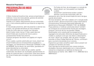 Manual do Proprietário 69
PRESERVAÇÃO DO MEIO
AMBIENTE
A Moto Honda da Amazônia Ltda, sempre empenhada em
melhorar o futuro de nosso planeta, gostaria de estender
esta preocupação aos seus clientes.
Visando a um melhor relacionamento de sua motocicleta
com o meio ambiente pedimos que observe os seguintes
pontos:
A manutenção preventiva, além de preservar e valorizar seu
produto, traz grandes benefícios ao meio ambiente.
O óleo do motor deve ser trocado nos intervalos
determinados neste manual. O óleo usado deve ser
encaminhado para os postos de troca ou para a
concessionária Honda mais próxima.
Produtos perigosos não devem ser jogados em esgoto
comum.
Pneus usados, quando substituídos por novos, devem ser
encaminhados para as concessionárias procederem a
reciclagem, em atendimento à Resolução CONAMA nº 258,
de 26/08/99. Nunca devem ser queimados, guardados em
áreas descobertas ou enterrados.
Fios, cabos elétricos e cabos de aço usados, quando
substituídos não devem ser reutilizados representando um
perigo em potencial para o motociclista. Estes itens devem
ser encaminhados para reciclagem nas concessionárias
Honda.
Os fluidos de freio, de embreagem e a solução de
bateria devem ser manuseados com bastante
cuidado.
Apresentam características ácidas e podem
danificar a pintura da motocicleta, além de
representar sério risco de contaminação do solo e da água,
quando derramados.
Na troca da bateria, além dos cuidados com a solução ácida
que ela contém, deve-se encaminhar a peça substituída às
concessionárias Honda para destinação adequada, em
atendimento à Resolução CONAMA nº 257, de 30/06/99.
Peças plásticas e metálicas substituídas devem também
ser entregues às concessionárias Honda para reciclagem,
evitando o acúmulo de lixo nas grandes cidades.
Modificações como substituição de escapamento e
regulagens de carburador diferentes da especificada para o
modelo ou qualquer outra que vise alterar o desempenho
do motor devem ser evitadas, além de serem infrações
previstas no Novo Código Nacional de Trânsito, contribuem
para o aumento de poluição do ar e sonora.
Esperamos que estes conselhos sejam úteis e possam ser
utilizados em benefício de todos.
Caso haja alguma dúvida quanto aos nossos produtos,
atividades e serviços relacionados com o meio ambiente
colocamos à disposição os telefones do Serviço de
Atendimento ao Cliente: SAC: 0800-111117, 0800-552122 e
0800-552221
COMITÊ ISO 14001
C
U
I
DE
BEM DO PLAN
E
T
A
 