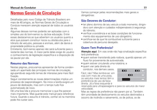 Normas Gerais de Circulação
Detalhadas pelo novo Código de Trânsito Brasileiro em
mais de 40 artigos, as Normas Gerais de Circulação e
Conduta merecem atenção especial de todos os usuários
da via.
Algumas dessas normas poderão ser aplicadas com o
simples uso do bom-senso ou da boa educação. Entre
essas destacamos as que advertem os usuários quanto a
atos que possam constituir riscos ou obstáculos para o
trânsito de veículos, pessoas e animais, além de danos à
propriedade pública ou privada.
Entretanto, bom-senso apenas não será suficiente para o
restante das normas. A maior parte delas exige do usuário
o conhecimento da legislação específica e a disposição de
se pautar por ela.
Resumo das Normas
Nestas páginas, procuramos apresentar de forma conden-
sada um apanhado das principais normas de circulação,
agrupando-as segundo temas de interesse para mais fácil
fixação.
Seguir corretamente as novas determinações implica um
processo de reaprendizagem. No início a tarefa exigirá um
pouco de dedicação, mas com o tempo tudo fica
automatizado de novo.
Dê uma boa lida e procure memorizar o que lhe parecer
mais importante. Mas guarde este manual para referência
futura. Quando o assunto é trânsito, confiar só na memória
pode lhe custar caro.
Vamos começar pelas recomendações mais gerais e
obrigatórias:
São Deveres do Condutor:
• ter pleno domínio de seu veículo a todo momento, dirigin-
do-o com atenção e cuidados indispensáveis à segurança
do trânsito;
• verificar a existência e as boas condições de funciona-
mento dos equipamentos de uso obrigatório;
• certificar-se de que há combustível suficiente para a
cobertura do percurso desejado.
Quem Tem Preferência?
Atenção aqui. Em vias onde não haja sinalização específica
terá preferência:
• quem estiver transitando pela rodovia, quando apenas um
fluxo for proveniente de auto-estrada;
• quem estiver circulando uma rotatória; e
• quem vier pela direita do
condutor, nos demais casos.
Fácil, não? Mas lembre-se: em
vias com mais de uma pista,
os veículos mais lentos têm a
preferência de uso da faixa
direita. Já a faixa esquerda é
reservada para ultrapassagens e para os veículos de maior
velocidade.
Mas as regras de preferência não param por aí. Também
têm prioridade de deslocamento os veículos destinados a
socorro de incêndio e salvamento, os de polícia, os de
Manual do Condutor 77
 