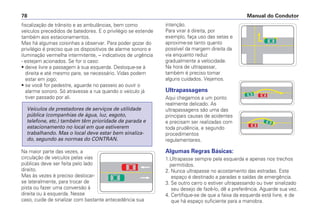 fiscalização de trânsito e as ambulâncias, bem como
veículos precedidos de batedores. E o privilégio se estende
também aos estacionamentos.
Mas há algumas coisinhas a observar. Para poder gozar do
privilégio é preciso que os dispositivos de alarme sonoro e
iluminação vermelha intermitente, – indicativos de urgência
- estejam acionados. Se for o caso:
• deixe livre a passagem à sua esquerda. Desloque-se à
direita e até mesmo pare, se necessário. Vidas podem
estar em jogo;
• se você for pedestre, aguarde no passeio ao ouvir o
alarme sonoro. Só atravesse a rua quando o veículo já
tiver passado por ali.
Na maior parte das vezes, a
circulação de veículos pelas vias
públicas deve ser feita pelo lado
direito.
Mas às vezes é preciso deslocar-
se lateralmente, para trocar de
pista ou fazer uma conversão à
direita ou à esquerda. Nesse
caso, cuide de sinalizar com bastante antecedência sua
Veículos de prestadores de serviços de utilidade
pública (companhias de água, luz, esgoto,
telefone, etc.) também têm prioridade de parada e
estacionamento no local em que estiverem
trabalhando. Mas o local deve estar bem sinaliza-
do, segundo as normas do CONTRAN.
intenção.
Para virar à direita, por
exemplo, faça uso das setas e
aproxime-se tanto quanto
possível da margem direita da
via enquanto reduz
gradualmente a velocidade.
Na hora de ultrapassar,
também é preciso tomar
alguns cuidados. Vejamos.
Ultrapassagens
Aqui chegamos a um ponto
realmente delicado. As
ultrapassagens são uma das
principais causas de acidentes
e precisam ser realizadas com
toda prudência, e segundo
procedimentos
regulamentares.
Algumas Regras Básicas:
1.Ultrapasse sempre pela esquerda e apenas nos trechos
permitidos.
2. Nunca ultrapasse no acostamento das estradas. Este
espaço é destinado a paradas e saídas de emergência.
3. Se outro carro o estiver ultrapassando ou tiver sinalizado
seu desejo de fazê-lo, dê a preferência. Aguarde sua vez.
4. Certifique-se de que a faixa da esquerda está livre, e de
que há espaço suficiente para a manobra.
Manual do Condutor
78
 