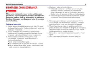 4. Obedeça a todas as leis de trânsito.
• Velocidade excessiva é um fator comum a muitos
acidentes. Obedeça aos limites de velocidade e
NUNCA dirija além do que as condições o permitam.
• Sinalize antes de fazer conversões ou mudar de pista.
• O tamanho e a maneabilidade da motocicleta podem
surpreender outros motociclistas e motoristas.
5. Não seja surpreendido por outros motoristas. Tenha
muita atenção nos cruzamentos, entradas e saídas de
estacionamentos e nas vias expressas ou rodovias.
6. Mantenha ambas as mãos no guidão e os pés nos
pedais de apoio enquanto estiver dirigindo. O passageiro
deve segurar-se com as duas mãos no piloto e manter
os pés apoiados nos pedais de apoio.
7. Nunca deixe sua motocicleta abandonada com o motor
ligado.
8. Faça a regulagem do espelho retrovisor (pág. 64).
Manual do Proprietário 7
PILOTAGEM COM SEGURANÇA
c
Pilotar uma motocicleta requer certos cuidados para
garantir sua segurança pessoal. Conheça tais requisitos
lendo com atenção todas as informações do Manual do
Condutor/Pilotagem com Segurança antes de conduzir
sua motocicleta.
Regras de Segurança
1. Efetue sempre a inspeção antes do uso (pág. 30) antes
de dar partida no motor. Você poderá prevenir acidentes
e danos à motocicleta.
2 Muitos acidentes são causados por motociclistas
inexperientes. Dirija somente se for habilitado. Nunca
empreste sua motocicleta a um piloto inexperiente.
3. Na maioria dos acidentes entre automóveis e
motocicletas, o motorista alega não ter visto a
motocicleta, portanto:
• ande sempre com o farol ligado;
• use sempre roupas e capacetes de cor clara e visível;
• não se posicione nas áreas onde o motorista tem sua
visão encoberta. Veja e seja visto.
 