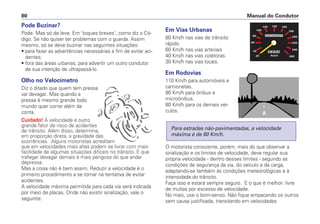 Pode Buzinar?
Pode. Mas só de leve. Em 'toques breves', como diz o Có-
digo. Se não quiser ter problemas com o guarda. Assim
mesmo, só se deve buzinar nas seguintes situações:
• para fazer as advertências necessárias a fim de evitar aci-
dentes;
• fora das áreas urbanas, para advertir um outro condutor
de sua intenção de ultrapassá-lo.
Olho no Velocímetro
Diz o ditado que quem tem pressa
vai devagar. Mas quando a
pressa é mesmo grande todo
mundo quer correr além da
conta.
Cuidado! A velocidade é outro
grande fator de risco de acidentes
de trânsito. Além disso, determina,
em proporção direta, a gravidade das
ocorrências. Alguns motoristas acreditam
que em velocidades mais altas podem se livrar com mais
facilidade de algumas situações difíceis no trânsito. E que
trafegar devagar demais é mais perigoso do que andar
depressa.
Mas a coisa não é bem assim. Reduzir a velocidade é o
primeiro procedimento a se tomar na tentativa de evitar
acidentes.
A velocidade máxima permitida para cada via será indicada
por meio de placas. Onde não existir sinalização, vale o
seguinte:
Em Vias Urbanas
80 Km/h nas vias de trânsito
rápido
60 Km/h nas vias arteriais
40 Km/h nas vias coletoras.
30 Km/h nas vias locais.
Em Rodovias
110 Km/h para automóveis e
camionetas.
90 Km/h para ônibus e
microônibus.
80 Km/h para os demais veí-
culos.
O motorista consciente, porém, mais do que observar a
sinalização e os limites de velocidade, deve regular sua
própria velocidade - dentro desses limites - segundo as
condições de segurança da via, do veículo e da carga,
adaptando-se também às condições meteorológicas e à
intensidade do trânsito.
Faça isso e estará sempre seguro. E o que é melhor: livre
de multas por excesso de velocidade.
No mais, use o bom-senso. Não fique empacando os outros
sem causa justificada, transitando em velocidades
Para estradas não-pavimentadas, a velocidade
máxima é de 60 Km/h.
Manual do Condutor
80
 
