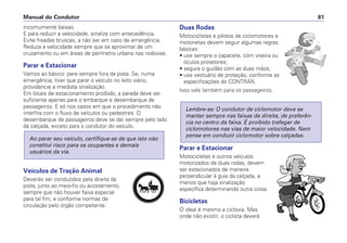incomumente baixas.
E para reduzir a velocidade, sinalize com antecedência.
Evite freadas bruscas, a não ser em caso de emergência.
Reduza a velocidade sempre que se aproximar de um
cruzamento ou em áreas de perímetro urbano nas rodovias.
Parar e Estacionar
Vamos ao básico: pare sempre fora da pista. Se, numa
emergência, tiver que parar o veículo no leito viário,
providencie a imediata sinalização.
Em locais de estacionamento proibido, a parada deve ser
suficiente apenas para o embarque e desembarque de
passageiros. E só nos casos em que o procedimento não
interfira com o fluxo de veículos ou pedestres. O
desembarque de passageiros deve se dar sempre pelo lado
da calçada, exceto para o condutor do veículo.
Veículos de Tração Animal
Deverão ser conduzidos pela direita da
pista, junto ao meio-fio ou acostamento,
sempre que não houver faixa especial
para tal fim, e conforme normas de
circulação pelo órgão competente.
Ao parar seu veículo, certifique-se de que isto não
constitui risco para os ocupantes e demais
usuários da via.
Duas Rodas
Motociclistas e pilotos de ciclomotores e
motonetas devem seguir algumas regras
básicas:
• use sempre o capacete, com viseira ou
óculos protetores;
• segure o guidão com as duas mãos;
• use vestuário de proteção, conforme as
especificações do CONTRAN.
Isso vale também para os passageiros.
Parar e Estacionar
Motocicletas e outros veículos
motorizados de duas rodas, devem
ser estacionados de maneira
perpendicular à guia da calçada, a
menos que haja sinalização
específica determinando outra coisa.
Bicicletas
O ideal é mesmo a ciclovia. Mas
onde não existir, o ciclista deverá
Lembre-se: O condutor de ciclomotor deve se
manter sempre nas faixas da direita, de preferên-
cia no centro da faixa. É proibido trafegar de
ciclomotores nas vias de maior velocidade. Nem
pense em conduzir ciclomotor sobre calçadas.
Manual do Condutor 81
PARE
 