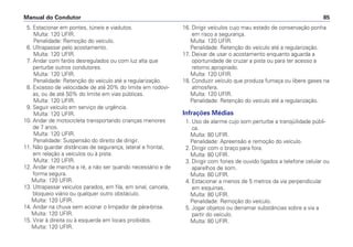 5. Estacionar em pontes, túneis e viadutos.
Multa: 120 UFIR.
Penalidade: Remoção do veículo.
6. Ultrapassar pelo acostamento.
Multa: 120 UFIR.
7. Andar com faróis desregulados ou com luz alta que
perturbe outros condutores.
Multa: 120 UFIR.
Penalidade: Retenção do veículo até a regularização.
8. Excesso de velocidade de até 20% do limite em rodovi-
as, ou de até 50% do limite em vias públicas.
Multa: 120 UFIR.
9. Seguir veículo em serviço de urgência.
Multa: 120 UFIR.
10. Andar de motocicleta transportando crianças menores
de 7 anos.
Multa: 120 UFIR.
Penalidade: Suspensão do direito de dirigir.
11. Não guardar distâncias de segurança, lateral e frontal,
em relação a veículos ou à pista.
Multa: 120 UFIR.
12. Andar de marcha a ré, a não ser quando necessário e de
forma segura.
Multa: 120 UFIR.
13. Ultrapassar veículos parados, em fila, em sinal, cancela,
bloqueio viário ou qualquer outro obstáculo.
Multa: 120 UFIR.
14. Andar na chuva sem acionar o limpador de pára-brisa.
Multa: 120 UFIR.
15. Virar à direita ou à esquerda em locais proibidos.
Multa: 120 UFIR.
16. Dirigir veículos cujo mau estado de conservação ponha
em risco a segurança.
Multa: 120 UFIR.
Penalidade: Retenção do veículo até a regularização.
17. Deixar de usar o acostamento enquanto aguarda a
oportunidade de cruzar a pista ou para ter acesso a
retorno apropriado.
Multa: 120 UFIR.
18. Conduzir veículo que produza fumaça ou libere gases na
atmosfera.
Multa: 120 UFIR.
Penalidade: Retenção do veículo até a regularização.
Infrações Médias
1. Uso de alarme cujo som perturbe a tranqüilidade públi-
ca.
Multa: 80 UFIR.
Penalidade: Apreensão e remoção do veículo.
2. Dirigir com o braço para fora.
Multa: 80 UFIR.
3. Dirigir com fones de ouvido ligados a telefone celular ou
aparelhos de som.
Multa: 80 UFIR.
4. Estacionar a menos de 5 metros da via perpendicular
em esquinas.
Multa: 80 UFIR.
Penalidade: Remoção do veículo.
5. Jogar objetos ou derramar substâncias sobre a via a
partir do veículo.
Multa: 80 UFIR.
Manual do Condutor 85
 