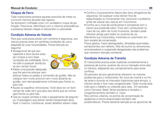 Chapas de Ferro
Todo motociclista conhece aquelas pranchas de metal co-
muns em trechos de pista sob reparos.
Se estiverem molhadas viram um verdadeiro rinque de pa-
tinação. Previna-se. Identifique com a máxima antecedência
a presença dessas chapas e reduza bem a velocidade.
Condição Adversa do Veículo
Para que você possa pilotar com conforto e segurança, seu
veículo precisa estar em perfeitas condições de uso e
adaptado às suas necessidades. Preste atenção ao
seguinte:
• Assegure-se de que seu
capacete e seus óculos este-
jam limpos e com boas
condições de visibilidade. Elimi-
ne todo e qualquer obstáculo
ao seu campo visual;
• Adote uma posição adequada,
que lhe permita alcançar sem
esforço todos os pedais e comandos do guidão. Não se
coloque nem muito próximo nem muito distante do
guidão, nem demasiadamente inclinado para frente ou
para trás.
• Ajuste os espelhos retrovisores. Você deve ter um bom
campo de visão sem que para isso tenha que se inclinar
para frente ou para trás.
• Use as roupas corretas e todo o equipamento de seguran-
ça. O passageiro que estiver sendo transportado deve
fazer o mesmo. Lembre-se, esses detalhes salvam vidas.
• Confira o funcionamento básico dos itens obrigatórios de
segurança. Se qualquer coisa estiver fora de
especificação ou funcionando mal, solucione o problema
antes de colocar seu veículo em movimento.
• Confira se o nível de combustível é compatível com o
trecho que pretende cobrir. Ficar sem combustível no
meio da rua, além de muito frustrante, também pode
oferecer perigo para todos os usuários da via.
Mantenha sua motocicleta, motoneta ou ciclomotor em
bom estado de conservação.
Pneus gastos, freios desregulados, lâmpadas queimadas,
componentes com defeito, falta de buzina ou retrovisores,
amortecedores e suspensão desgastados são problemas
que merecem atenção constante.
Condição Adversa de Trânsito
O motociclista precisa estar avaliando constantemente a
presença de outros usuários da via e a interação entre eles
no trânsito, adaptando seu comportamento para evitar
conflitos.
Os períodos de pico geralmente oferecem os maiores
problemas para o motociclista. No início da manhã e no fim
da tarde e durante os intervalos tradicionais para almoço, o
trânsito tende a ficar mais congestionado. Todo mundo está
indo para o trabalho ou voltando para casa. Em períodos
como Carnaval, Natal, férias escolares e feriados o
congestionamento também é maior.
Nos centros urbanos, os pontos de concentração de
pedestres e carros estacionados também são
problemáticos. Preste bastante atenção ao se aproximar de
Manual do Condutor 89
 