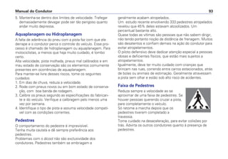 5. Mantenha-se dentro dos limites de velocidade. Trafegar
demasiadamente devagar pode ser tão perigoso quanto
andar muito depressa.
Aquaplanagem ou Hidroplanagem
A falta de aderência do pneu com a pista faz com que ele
derrape e o condutor perca o controle do veículo. Esse pro-
cesso é chamado de hidroplanagem ou aquaplanagem. Para
motociclistas, a menos que haja muito cuidado, é tombo
certo.
Alta velocidade, pista molhada, pneus mal calibrados e em
mau estado de conservação são os elementos comumente
presentes em ocorrências de aquaplanagem.
Para manter-se livre desses riscos, tome os seguintes
cuidados:
1. Em dias de chuva, reduza a velocidade.
2. Rode com pneus novos ou em bom estado de conserva-
ção, com boa banda de rodagem.
3. Calibre os pneus segundo as especificações do fabrican-
te e do veículo. Verifique a calibragem pelo menos uma
vez por semana.
4. Identifique o tipo de pista e assuma velocidade compatí-
vel com as condições correntes.
Pedestres
O comportamento do pedestre é imprevisível.
Tenha muita cautela e dê sempre preferência aos
pedestres.
Problemas com o álcool não são exclusividade dos
condutores. Pedestres também se embriagam e
geralmente acabam atropelados.
Um estudo recente envolvendo 333 pedestres atropelados
revelou que 45% deles estavam alcoolizados. Um
percentual bastante alto.
Quase todas as vítimas são pessoas que não sabem dirigir,
não tendo portanto noção da distância de frenagem. Muitos
são desatentos e confiam demais na ação do condutor para
evitar atropelamentos.
O piloto defensivo deve dedicar atenção especial a pessoas
idosas e deficientes físicos, que estão mais sujeitos a
atropelamentos.
Igualmente, deve ter muito cuidado com crianças que
brincam nas ruas, correndo entre carros estacionados, atrás
de bolas ou animais de estimação. Geralmente atravessam
a pista sem olhar e estão sob alto risco de acidentes.
Faixa de Pedestres
Reduza sempre a velocidade ao se
aproximar de uma faixa de pedestres. Se
houver pessoas querendo cruzar a pista,
pare completamente o veículo.
Só retome a marcha depois que os
pedestres tiverem completado a
travessia.
Tome cuidado na desaceleração, para evitar colisões por
trás. Advirta os outros condutores quanto à presença de
pedestres.
Manual do Condutor 93
 
