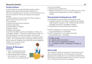 Parada Cardíaca
A asfixia pode ser acompanhada de parada cardíaca.
Nesses casos graves deve-se tentar reanimar os
batimentos cardíacos por meio de um estímulo exterior, de
natureza mecânica, fácil de ser aplicado por qualquer
pessoa.
A parada cardíaca é de fácil reconhecimento, graças a
alguns sinais clínicos, tais como:
• inconsciência;
• ausência de batimentos cardíacos;
• parada respiratória;
• extremidades arroxeadas;
• palidez intensa;
• dilatação das pupilas.
A primeira providência antes da chegada do médico, é a
massagem cardíaca. Trata-se da compressão ritmada do
tórax do paciente, na altura do coração, por efeito de
pressão mecânica. Em casos de asfixia, o exercício pode –
e deve – ser combinado com a respiração artificial boca-a-
boca e deve ser realizado continuamente até a chegada do
médico ou no caso de morte
comprovada da vítima.
Técnica de Massagem
Cardíaca
1. Deite o paciente de costas,
sobre uma superfície plana;
2. Faça pressão sobre o esterno,
para comprimir o coração de
encontro ao arco costal posterior
e à coluna vertebral;
3. Descomprima rapidamente;
4. Repita a manobra, em um ritmo de 60 vezes por minuto,
até batimentos espontâneos ou até a chegada do
médico.
Ressuscitação Cardiopulmonar (RCP)
As finalidades da ressuscitação cardiopulmonar são:
1. Irrigação imediata, com sangue oxigenado, dos órgãos
vitais (cérebro, coração e rins), através de técnicas de
ventilação pulmonar e massagem cardíaca.
2. Restabelecimento dos batimentos cardíacos.
• A RCP realizada por 1 socorrista consta de:
15 compressões por 2 insuflações.
• A RCP realizada por 2 socorristas consta de:
5 compressões por 1 insuflação.
Hemorragia
Hemorragia é a perda de sangue por rompimento de um
vaso, que tanto pode ser uma veia quanto uma artéria.
Qualquer hemorragia deve ser controlada imediatamente.
Hemorragias abundantes podem levar a vítima à morte em
3 ou 5 minutos se não forem controladas.
O ABC da Vida
A – abertura das vias aéreas;
B – boca-a-boca (respiração artificial);
C – circulação artificial (massagem cardíaca ex-
terna).
Manual do Condutor 97
 