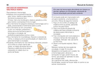 EM CASO DE HEMORRAGIA
NÃO PERCA TEMPO!
Para estancar a hemorragia:
• Aplique uma compressa limpa de
pano, lenço, toalha ou gaze sobre o
ferimento e pressione com
firmeza. Use uma tira de pano, atadura, gravata ou cinta
para manter a compressa firme no lugar.
• Se o ferimento for pequeno estanque a hemorragia com o
dedo, pressionando-o fortemente sobre o corte.
• Se o ferimento for em uma artéria,
ou em um membro, pressione a
artéria acima do ferimento para in-
terromper a circulação, de
preferência apertando-a contra o osso.
• Se o ferimento for no antebraço, flexione o cotovelo da
vítima, e coloque junto à sua articulação um objeto duro
para interromper a circulação.
• Quando o ferimento for nos membros inferiores, pressio-
ne a virilha ou a face interna das
coxas, no trajeto da artéria femural.
Flexione o joelho da vítima antes
colocando um objeto duro no
ponto de flexão.
O torniquete pode ser improvisado com
um pano resistente, uma borracha ou
um cinto. Efetue da seguinte maneira:
1. Faça um nó e enfie um pedaço de
madeira entre as pontas, aplicando
outros nós para fixá-lo.
2. Faça uma torção do graveto de
madeira até haver pressão suficiente
da atadura para interromper a
circulação.
3. Fixe o torniquete com outra atadura e
marque o tempo de interrupção da
circulação. Atenção: não use arame
ou fios finos.
4. Deixe o torniquete exposto. Não o
cubra.
Marque o tempo de interrupção da
circulação. A cada 15 minutos,
desaperte o torniquete com cuidado. Se
a hemorragia parar, deixa-se o
torniquete no lugar, porém frouxo, de
forma que possa ser apertado no caso
de o sangue voltar.
Se o paciente tiver sede, deve-se dar-
lhe de beber, exceto se houver lesão no ventre ou se
estiver inconsciente.
Em caso de hemorragia abundante em braços ou
pernas, aplique um torniquete, sobretudo se
houve amputação parcial pelo acidente.
Manual do Condutor
98
 