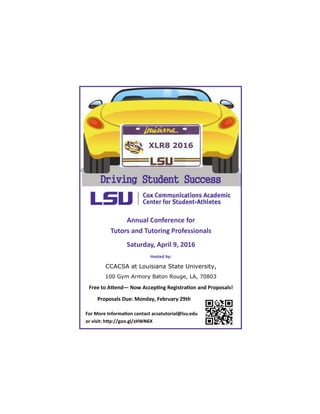 Annual Conference for
Tutors and Tutoring Professionals
Saturday, April 9, 2016
Hosted by:
CCACSA at Louisiana State University,
100 Gym Armory Baton Rouge, LA, 70803
Free to Attend— Now Accepting Registration and Proposals!
Proposals Due: Monday, February 29th
For More Information contact acsatutorial@lsu.edu
or visit: http://goo.gl/zHWN6X
Driving Student Success
XLR8 2016
 