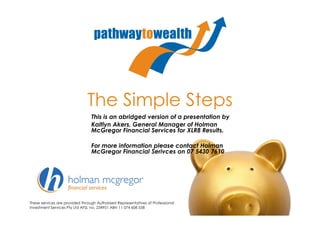 The Simple Steps
                                 This is an abridged version of a presentation by
                                 Kaitlyn Akers, General Manager of Holman
                                 McGregor Financial Services for XLR8 Results.

                                 For more information please contact Holman
                                 McGregor Financial Serivces on 07 5430 7610




These services are provided through Authorised Representatives of Professional
Investment Services Pty Ltd AFSL no. 234951 ABN 11 074 608 558
 