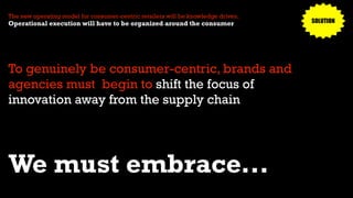 To genuinely be consumer-centric, brands and
agencies must begin to shift the focus of
innovation away from the supply chain
The new operating model for consumer-centric retailers will be knowledge driven.
Operational execution will have to be organized around the consumer
We must embrace...
SOLUTION
 