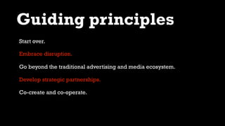 Guiding principles
Embrace disruption.
Go beyond the traditional advertising and media ecosystem.
Develop strategic partnerships.
Co-create and co-operate.
Start over.
 