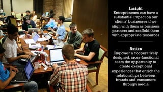 18
Insight
Entrepreneurs can have a
substantial impact on our
clients’ businesses if we
align with them as business
partners and scaffold them
with appropriate resources
Action
Empower a cooperatively
designed, cross-functional
team the opportunity to
create exceptional
experiences that enrich the
relationships between
brands and consumers
through media
 