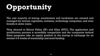 20
Opportunity
The vast majority of startup accelerators and incubators are created and
managed by venture capitalists, investors, technology companies, and even
brands in some cases.
They abound in Silicon Valley (SF) and Alley (NYC). The application and
qualification process is incredibly competitive and the companies behind
these programs take an equity position in the startup in exchange for an
intense 6-8 weeks of mentorship and seed funding.
 