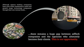 Although agency holding companies
have each made investments in seed and
growth stage technology companies
through their own venture funds…
…there remains a huge gap between adTech
companies and the agencies who ultimately
become their clients. This is our opportunity.
 