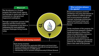 22
What is it?
The Accelerator is a 12-week
program that unites brand, agency
and startups to create new value for
consumers in a disrupted and
fragmented marketplace.
Through a competitive process, DAN
agencies and their brand clients
invite 2-3 companies to join them in
addressing the most significant
business challenges facing brands
today.
What does each startup receive?
Each startup receives:
• Active mentorship from applicable DAN agency and brand client
• Product feedback and deployment of proofs-of-concept/prototypes
• Manhattan workspace at a DAN agency
• Membership into an exclusive Entrepreneurship & Fellows Network
What activities advance
the agenda?
Brand and consumer-centered
workshops and panel discussions on
issues relevant to adTech startups,
such as procurement, proofs-of-
concept, technology architecture,
agency and brand culture and
protocol, and broader industry
trends.
At the conclusion of the program, the
combined team presents a market-
ready prototype at a Demo Day,
where all stakeholders convene to
watch as the client-bespoke
Accelerator team presents 3-5
prototypes designed to specifically
solve for the challenge provided to
them at the onset of the process.
 