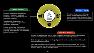 23
What does it do?
Combines the power of technology,
culture and breakthrough ideas for
market launch, and in doing so bridges
the gap between scarcity and scalability.
How does it work?
Startups are selected on a “best fit” basis — meaning, alignment of brand challenge with
startup core attributes and relevant value in solving for each brand’s problem.
Each startup is vetted to preserve the pedigree of the talent pool, then advanced through a
short-term gestation program.
The DAN Venture Capital Council plays a key role throughout this process, with each VC
Partner screening their portfolio of investments to identify and nominate the most eligible
startups, given the brand’s unique challenge.
Who is eligible?
Early and growth-stage startups, their
investors, a community of cultural
influencers, and the largest brands and
agencies in the world.
The backbone of the majority of
companies within the program will be
technology and software.
Eligible startups may have a core or
combined focus on Digital, Mobile, Local,
E/M-com, Media, Ad Tech, SaaS, Payments,
Fashion Tech, and Data.
 