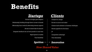 25
Benefits
Access to budget gate-keepers
Relationship building through direct access to brands
Mentorship from media & advertising domain experts
Access to brand data & research
Integrate feedback into ad-tech product in real-time
Rapid speed to market
Trial feasibility
Startups
Catalyst for change
Access to scarce tech talent
Custom-built solutions to business challenges
Partner pipeline for the future
IP
Competitive advantage
Trial desirability
Clients
Ignition Innovation
New Shared Value
 