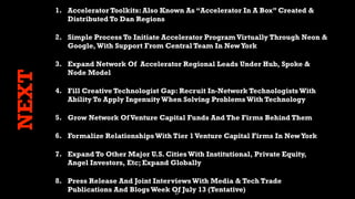 27
NEXT
1. Accelerator Toolkits: Also Known As “Accelerator In A Box” Created &
Distributed To Dan Regions
2. Simple Process To Initiate Accelerator Program Virtually Through Neon &
Google,With Support From Central Team In NewYork
3. Expand Network Of Accelerator Regional Leads Under Hub, Spoke &
Node Model
4. Fill Creative Technologist Gap: Recruit In-Network TechnologistsWith
Ability To Apply Ingenuity When Solving ProblemsWith Technology
5. Grow Network OfVenture Capital Funds And The Firms Behind Them
6. Formalize RelationshipsWith Tier 1Venture Capital Firms In NewYork
7. Expand To Other Major U.S. CitiesWith Institutional, Private Equity,
Angel Investors, Etc; Expand Globally
8. Press Release And Joint InterviewsWith Media & Tech Trade
Publications And BlogsWeek Of July 13 (Tentative)
 