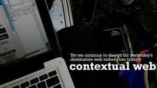 Yet we continue to design for yesterday’s
destination web rather than today’s
contextual web
 