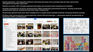 34
Digital repository and expansive platform minimizes learning curve; provides step-by-step instructions
throughout each phase of process
Platform is nearly 100% Google-powered and makes use of nearly every business tool available
Includes templates for all forms, questionnaires, FAQs, handbooks, promotional material , startup scorecards,
performance reports, modules for real-time video conferences
Perpetually updated with each client engagement to enable build of global database of startup attribute scoring
Enables swift communication among agencies, clients,VCs and startups — eliminates need for provisioning on
enterprise suites e.g. Sharepoint.
 