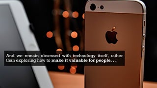 4
And we remain obsessed with technology itself, rather
than exploring how to make it valuable for people. . .
 