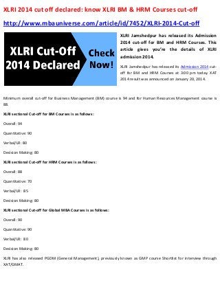 XLRI 2014 cut off declared: know XLRI BM & HRM Courses cut-off
http://www.mbauniverse.com/article/id/7452/XLRI-2014-Cut-off
XLRI Jamshedpur has released its Admission
2014 cut-off for BM and HRM Courses. This
article gives you’re the details of XLRI
admission 2014.
XLRI Jamshedpur has released its Admission 2014 cutoff for BM and HRM Courses at 3:00 pm today. XAT
2014 result was announced on January 20, 2014.

Minimum overall cut-off for Business Management (BM) course is 94 and for Human Resources Management course is
88.
XLRI sectional Cut-off for BM Courses is as follows:
Overall: 94
Quantitative: 90
Verbal/LR: 80
Decision Making: 80
XLRI sectional Cut-off for HRM Courses is as follows:
Overall: 88
Quantitative: 70
Verbal/LR: 85
Decision Making: 80
XLRI sectional Cut-off for Global MBA Courses is as follows:
Overall: 90
Quantitative: 90
Verbal/LR: 80
Decision Making: 80
XLRI has also released PGDM (General Management), previously known as GMP course Shortlist for interview through
XAT/GMAT.

 