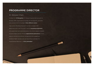 Dr. Gloryson Chalil,
A fellow from IIM Bangalore, Dr. Gloryson teaches electives such as
Strategic HRM, Organisational Change and Development, and other
core courses at XLRI. He worked in three different sectors
(Agriculture, Manufacturing and IT) as the in-charge of HR
department and is also involved in various consulting assignments
with government and corporate sectors. His current research interests
include linkages between HR and organisational performance, human
resource architecture, attrition management and engagement
initiatives. Right now he is also serving as the coordinator for
Organisational Behaviour, in XLRI Jamshedpur.
PROGRAMME DIRECTOR
 