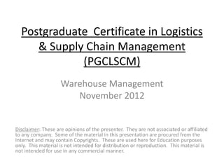 Postgraduate Certificate in Logistics
& Supply Chain Management
(PGCLSCM)
Warehouse Management
November 2012
Disclaimer: These are opinions of the presenter. They are not associated or affiliated
to any company. Some of the material in this presentation are procured from the
Internet and may contain Copyrights. These are used here for Education purposes
only. This material is not intended for distribution or reproduction. This material is
not intended for use in any commercial manner.
 