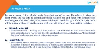 Doing the Math
For some people, doing calculations is the easiest part of the case. For others, it brings the
most dread. The key is to be comfortable doing math on pen and paper with someone else
watching you, which isn’t always the easiest. But keep in mind that 99% of the time, the math
will be simple arithmetic, and keeping a cool head will prevent you from making mistakes.
1. Mizztakes Are Ok
• Everyone is human – it’s really ok to make mistakes. Just don’t make the same mistake more than
once, and make sure to recover well. Don’t let a mistake fluster you. Just calmly say, “Let me look at
that again” and check your math or redo the calculation.
2. Sanity Check
• After coming up with an answer, sanity check your number. Just make sure that it makes sense in
the context of the case. This means that you’re not saying that the market size for smartphones is 3
billions individuals in the US or that the average cell phone bill is $10. Use your common sense!
 