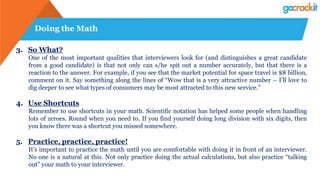 Doing the Math
3. So What?
One of the most important qualities that interviewers look for (and distinguishes a great candidate
from a good candidate) is that not only can s/he spit out a number accurately, but that there is a
reaction to the answer. For example, if you see that the market potential for space travel is $8 billion,
comment on it. Say something along the lines of “Wow that is a very attractive number – I’ll love to
dig deeper to see what types of consumers may be most attracted to this new service.”
4. Use Shortcuts
Remember to use shortcuts in your math. Scientific notation has helped some people when handling
lots of zeroes. Round when you need to. If you find yourself doing long division with six digits, then
you know there was a shortcut you missed somewhere.
5. Practice, practice, practice!
It’s important to practice the math until you are comfortable with doing it in front of an interviewer.
No one is a natural at this. Not only practice doing the actual calculations, but also practice “talking
out” your math to your interviewer.
 