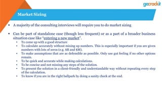 Market Sizing
 A majority of the consulting interviews will require you to do market sizing
 Can be part of standalone case (though less frequent) or as a part of a broader business
situation case like “entering a new market”.
• To come up with a good structure
• To calculate accurately without mixing up numbers. This is especially important if you are given
numbers with lots of zeros (e.g. $B and $M).
• To make assumptions that are as defensible as possible. Only use gut feeling if no other options
remain.
• To be quick and accurate while making calculations.
• To be concise and not missing any steps of the solution.
• To present the solution in a client-friendly and understandable way without repeating every step
of the calculation.
• To know if you are in the right ballpark by doing a sanity check at the end.
 