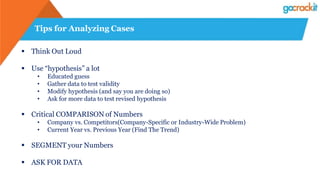 Tips for Analyzing Cases
 Think Out Loud
 Use “hypothesis” a lot
• Educated guess
• Gather data to test validity
• Modify hypothesis (and say you are doing so)
• Ask for more data to test revised hypothesis
 Critical COMPARISON of Numbers
• Company vs. Competitors(Company-Specific or Industry-Wide Problem)
• Current Year vs. Previous Year (Find The Trend)
 SEGMENT your Numbers
 ASK FOR DATA
 