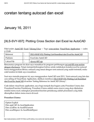1/29/15 [XLS-SVY-007]: Plotting Cross Section dari Excel ke AutoCAD | coretan tentang autocad dan excel
https://cadex.wordpress.com/2011/01/16/xls-svy-007-plotting-cross-section-dari-excel-ke-autocad/ 1/11
coretan tentang autocad dan excel
January 16, 2011
[XLS-SVY-007]: Plotting Cross Section dari Excel ke AutoCAD
Filed under: AutoCAD, Excel, Tukang Ukur — Tags: cross section, Visual Basic Application — cadex
@ 23:08
Referensi : [XLS-MAP-03]: Plotting List Koordinat dari Excel ke AutoCAD
Platform : Excel dan AutoCAD
Lokasi File : xls-svy-007.zip
Rencananya program ini akan saya masukkan ke program perhitungan cut and fill cross section
dengan vba/macro. Tetapi mempertimbangkan bahwa untuk melakukan koneksi excel ke autocad
harus menggunakan library autocad yang sesuai dengan versi autocad yang sudah terinstall, maka
code koneksi ini tidak saya masukkan.
Saat saya menulis program ini, saya menggunakan AutoCAD versi 2011. Versi autocad yang lain dan
cara setting di Visual Basic Application, silahkan membaca [XLS-MAP-03]: Plotting List Koordinat
dari Excel ke AutoCAD di section ‘Setting Reference ke AutoCAD Library’.
Code dalam visual basic application, saya bagi menjadi dua bagian yaitu Procedure Utama dan
Procedure/Function Pendukung. Procedure Utama adalah nama macro yang akan dijalankan
melalui menu excel, sedangkan procedure/function pendukung adalah procedure2 yang tidak
ditampilkan dalam menu macro di excel.
Procedure Utama:
Option Explicit
Dim appCAD As AcadApplication
Dim acadDoc As AcadDocument
Dim acadMspace As AcadModelSpace
Sub PlotGarisCrossSection()
 