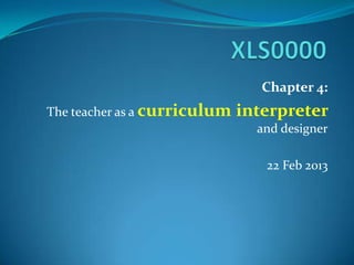 Chapter 4:
The teacher as a curriculum interpreter
and designer
22 Feb 2013
 